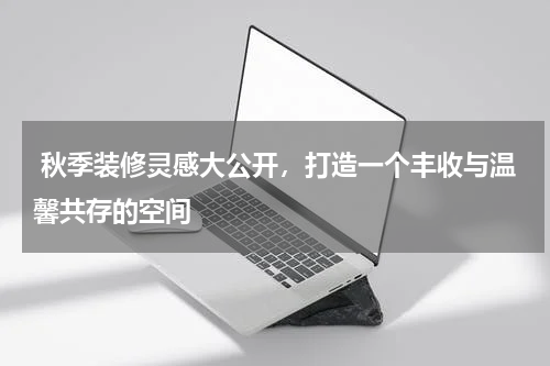  秋季装修灵感大公开，打造一个丰收与温馨共存的空间