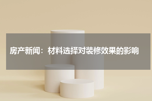  房产新闻：材料选择对装修效果的影响