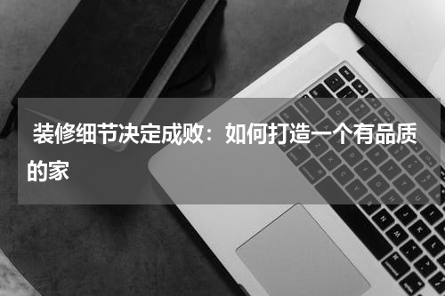  装修细节决定成败：如何打造一个有品质的家