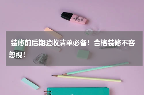  装修前后期验收清单必备！合格装修不容忽视！