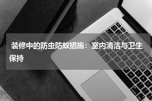  装修中的防虫防蚁措施：室内清洁与卫生保持