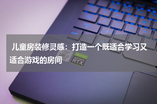  儿童房装修灵感：打造一个既适合学习又适合游戏的房间