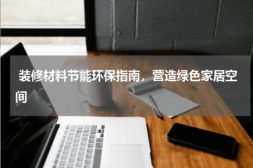  装修材料节能环保指南，营造绿色家居空间 