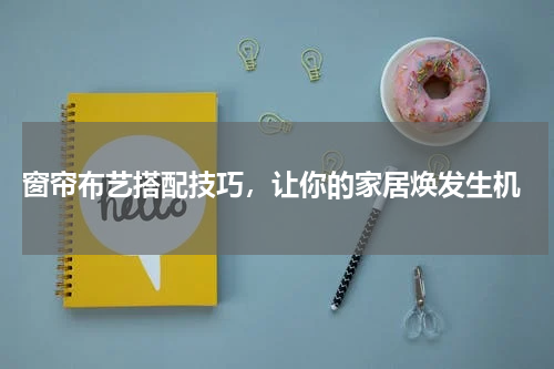  窗帘布艺搭配技巧，让你的家居焕发生机