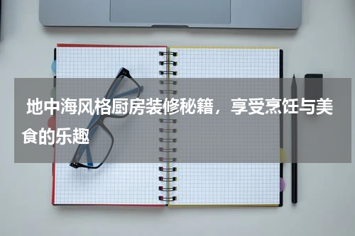  地中海风格厨房装修秘籍，享受烹饪与美食的乐趣
