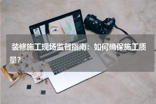  装修施工现场监督指南：如何确保施工质量？