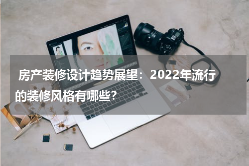  房产装修设计趋势展望：2022年流行的装修风格有哪些？