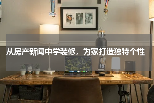  从房产新闻中学装修，为家打造独特个性