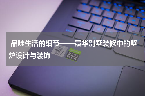  品味生活的细节——豪华别墅装修中的壁炉设计与装饰