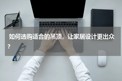  如何选购适合的吊顶，让家居设计更出众？