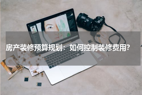  房产装修预算规划：如何控制装修费用？