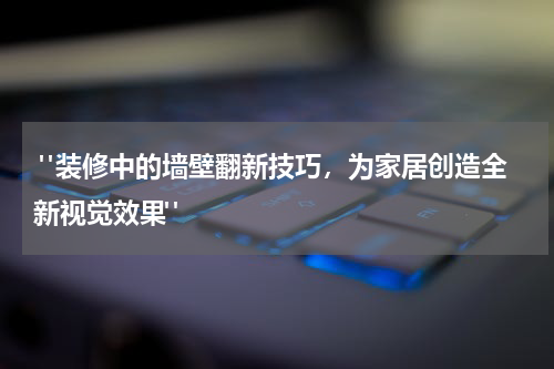 "装修中的墙壁翻新技巧,为家居创造全新视觉效果"