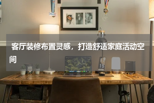  客厅装修布置灵感，打造舒适家庭活动空间 