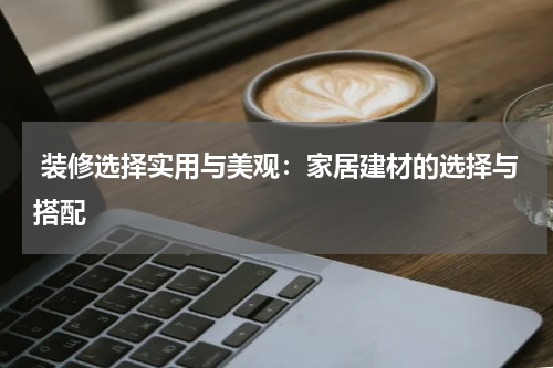  装修选择实用与美观：家居建材的选择与搭配