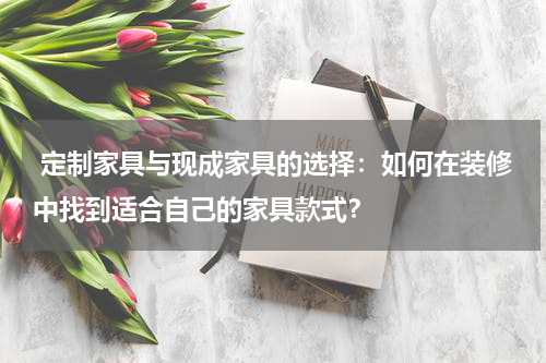  定制家具与现成家具的选择：如何在装修中找到适合自己的家具款式？