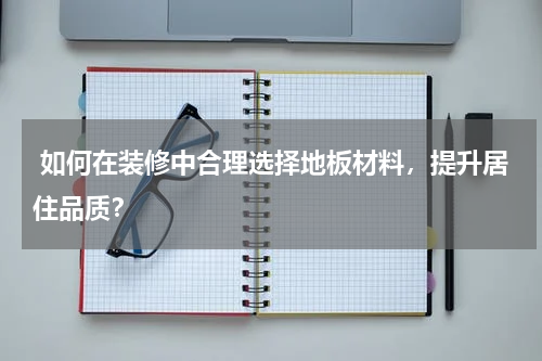  如何在装修中合理选择地板材料，提升居住品质？