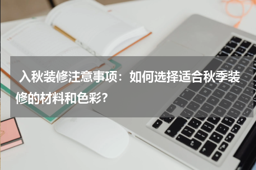 入秋装修注意事项:如何选择适合秋季装修的材料和色彩?