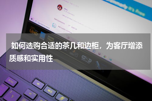  如何选购合适的茶几和边柜，为客厅增添质感和实用性