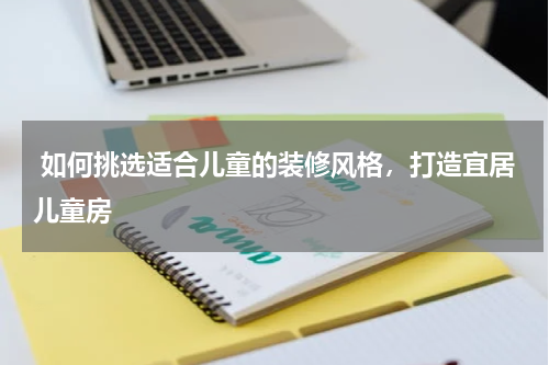  如何挑选适合儿童的装修风格，打造宜居儿童房