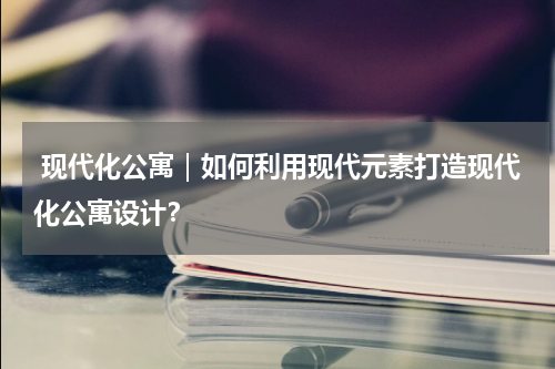  现代化公寓｜如何利用现代元素打造现代化公寓设计？