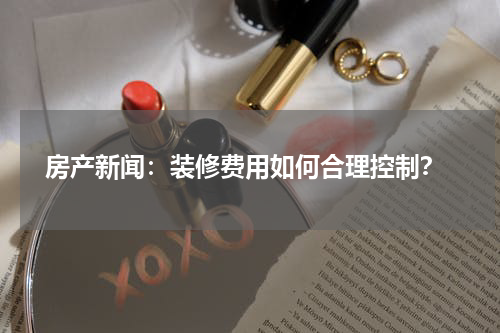  房产新闻：装修费用如何合理控制？