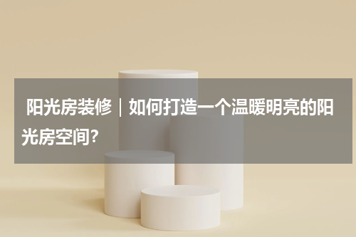  阳光房装修｜如何打造一个温暖明亮的阳光房空间？