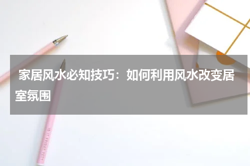  家居风水必知技巧：如何利用风水改变居室氛围