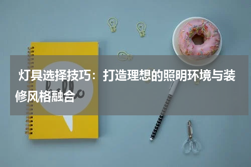  灯具选择技巧：打造理想的照明环境与装修风格融合