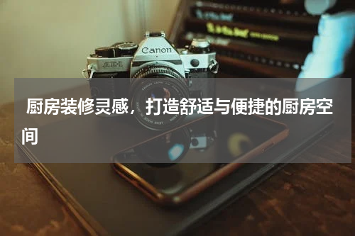  厨房装修灵感，打造舒适与便捷的厨房空间