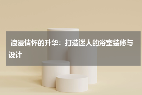  浪漫情怀的升华：打造迷人的浴室装修与设计