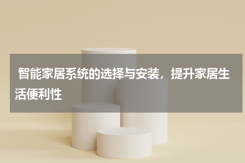  智能家居系统的选择与安装，提升家居生活便利性