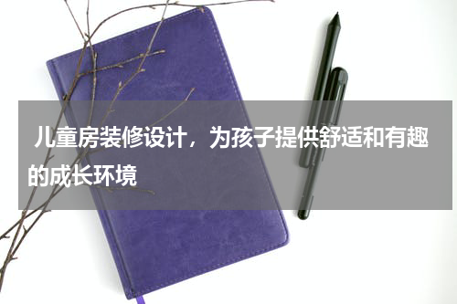 儿童房装修设计,为孩子提供舒适和有趣的成长环境