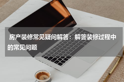  房产装修常见疑问解答：解答装修过程中的常见问题