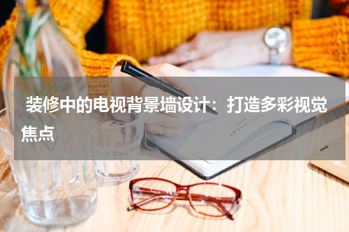  装修中的电视背景墙设计：打造多彩视觉焦点