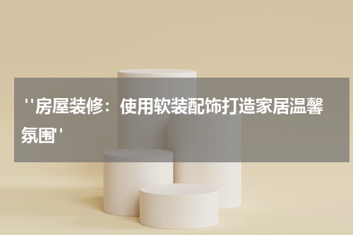  "房屋装修：使用软装配饰打造家居温馨氛围"