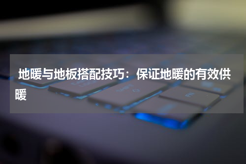  地暖与地板搭配技巧：保证地暖的有效供暖