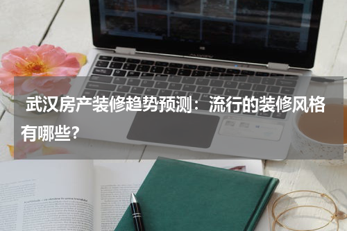  武汉房产装修趋势预测：流行的装修风格有哪些？