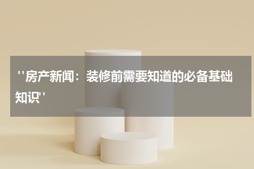 "房产新闻:装修前需要知道的必备基础知识"