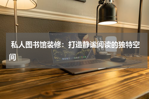  私人图书馆装修：打造静谧阅读的独特空间
