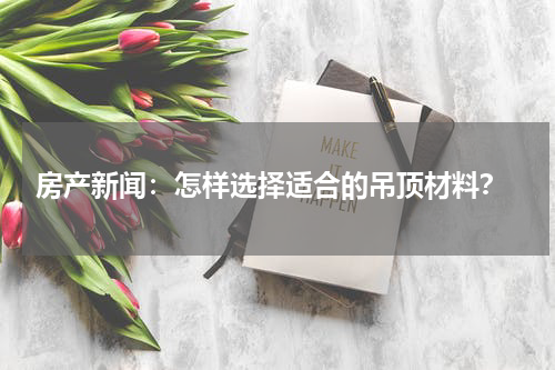  房产新闻：怎样选择适合的吊顶材料？