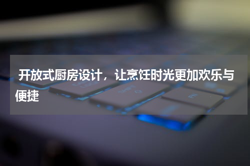  开放式厨房设计，让烹饪时光更加欢乐与便捷