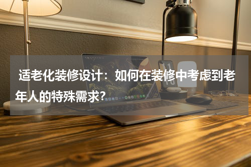 适老化装修设计:如何在装修中考虑到老年人的特殊需求?
