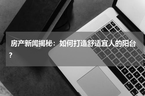  房产新闻揭秘：如何打造舒适宜人的阳台？