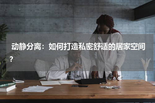动静分离:如何打造私密舒适的居家空间?