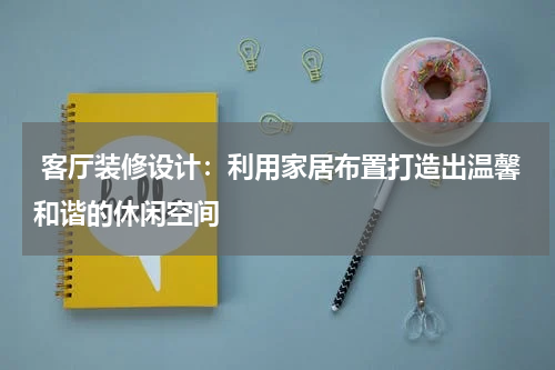 客厅装修设计:利用家居布置打造出温馨和谐的休闲空间