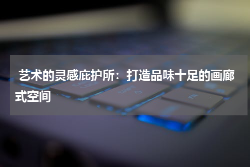  艺术的灵感庇护所：打造品味十足的画廊式空间