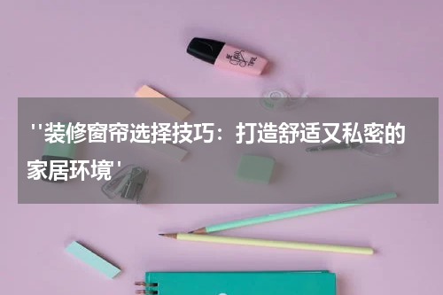  "装修窗帘选择技巧：打造舒适又私密的家居环境"