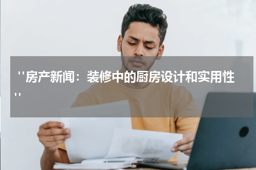  "房产新闻：装修中的厨房设计和实用性"