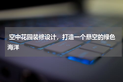 空中花园装修设计,打造一个悬空的绿色海洋