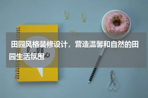  田园风格装修设计，营造温馨和自然的田园生活氛围